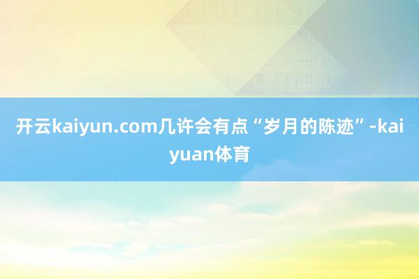 开云kaiyun.com几许会有点“岁月的陈迹”-kaiyuan体育