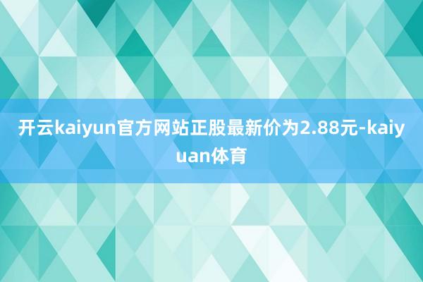 开云kaiyun官方网站正股最新价为2.88元-kaiyuan体育