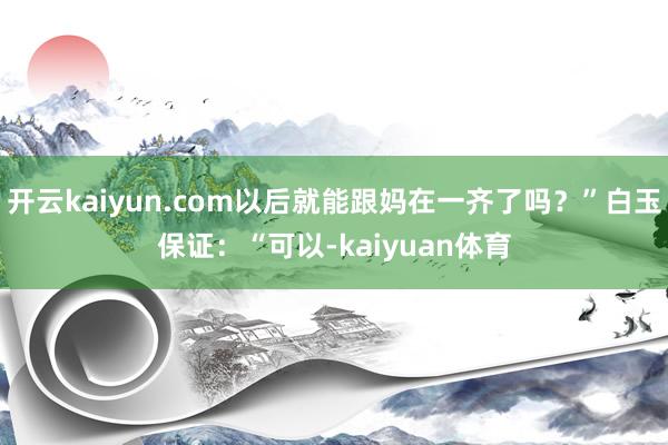 开云kaiyun.com以后就能跟妈在一齐了吗？”白玉保证：“可以-kaiyuan体育