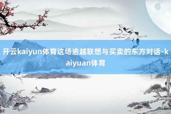 开云kaiyun体育这场逾越联想与买卖的东方对话-kaiyuan体育