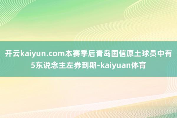 开云kaiyun.com本赛季后青岛国信原土球员中有5东说念主左券到期-kaiyuan体育