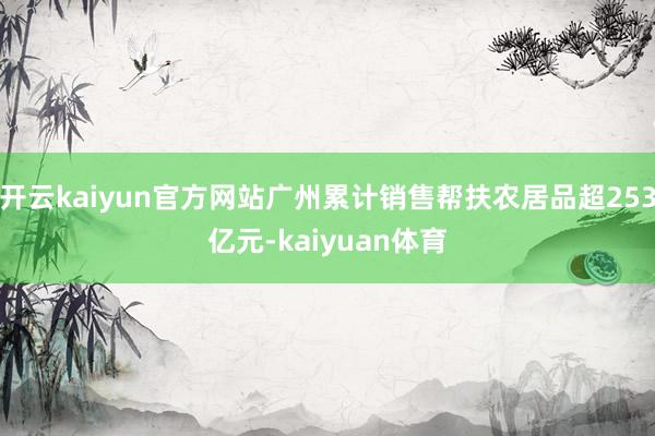 开云kaiyun官方网站广州累计销售帮扶农居品超253亿元-kaiyuan体育
