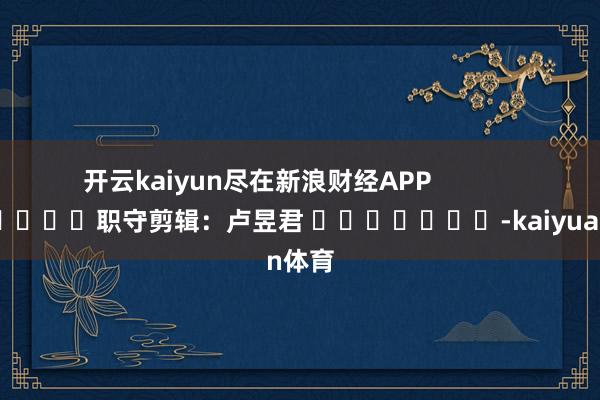 开云kaiyun尽在新浪财经APP            						职守剪辑：卢昱君 							-kaiyuan体育