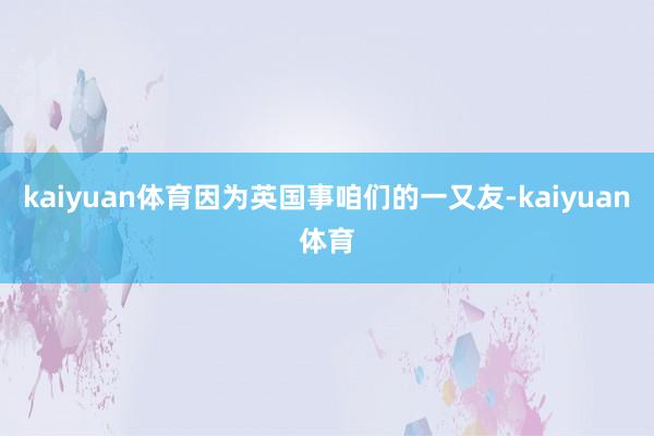 kaiyuan体育因为英国事咱们的一又友-kaiyuan体育