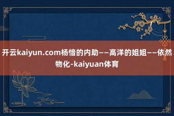 开云kaiyun.com杨愔的内助——高洋的姐姐——依然物化-kaiyuan体育