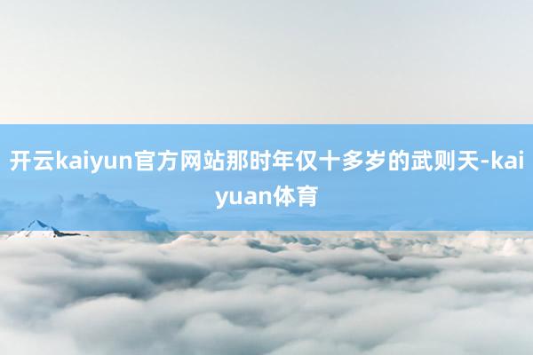 开云kaiyun官方网站那时年仅十多岁的武则天-kaiyuan体育