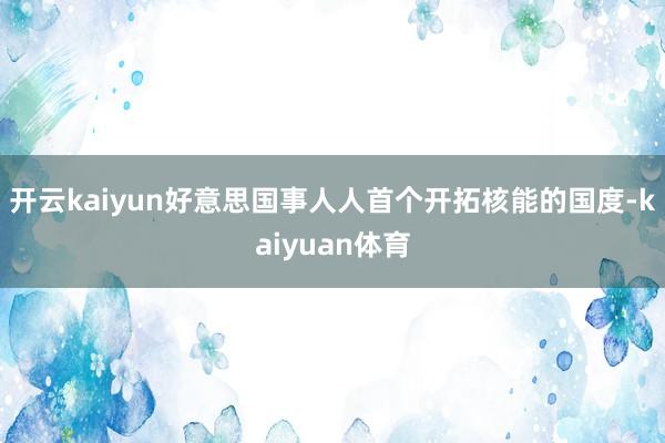 开云kaiyun好意思国事人人首个开拓核能的国度-kaiyuan体育