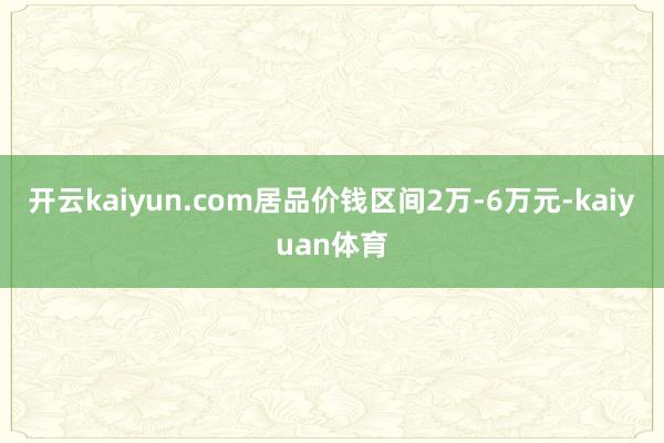 开云kaiyun.com居品价钱区间2万-6万元-kaiyuan体育