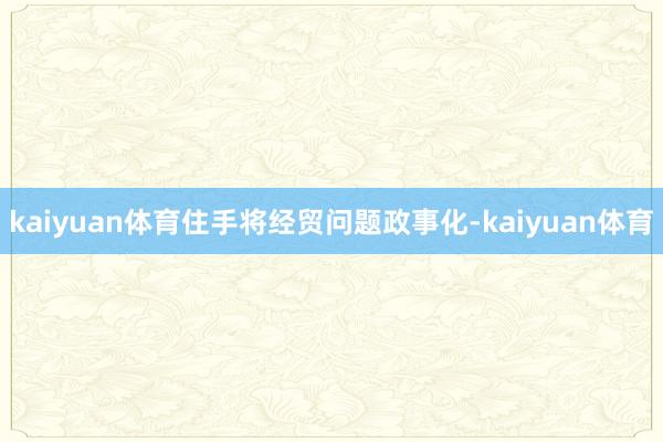 kaiyuan体育住手将经贸问题政事化-kaiyuan体育