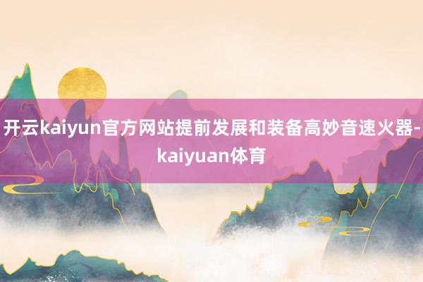 开云kaiyun官方网站提前发展和装备高妙音速火器-kaiyuan体育