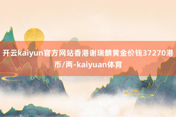 开云kaiyun官方网站香港谢瑞麟黄金价钱37270港币/两-kaiyuan体育