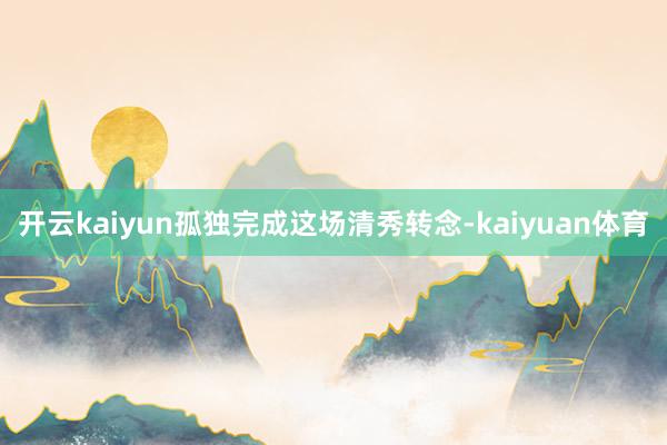 开云kaiyun孤独完成这场清秀转念-kaiyuan体育
