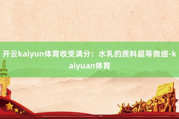 开云kaiyun体育收受满分：水乳的质料超等微细-kaiyuan体育