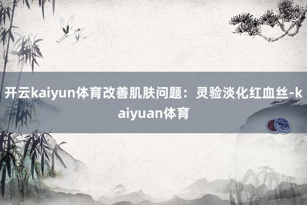 开云kaiyun体育改善肌肤问题：灵验淡化红血丝-kaiyuan体育