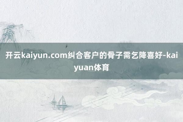 开云kaiyun.com纠合客户的骨子需乞降喜好-kaiyuan体育