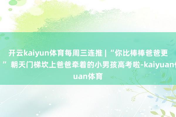 开云kaiyun体育每周三连推 | “你比棒棒爸爸更棒！” 朝天门梯坎上爸爸牵着的小男孩高考啦-kaiyuan体育