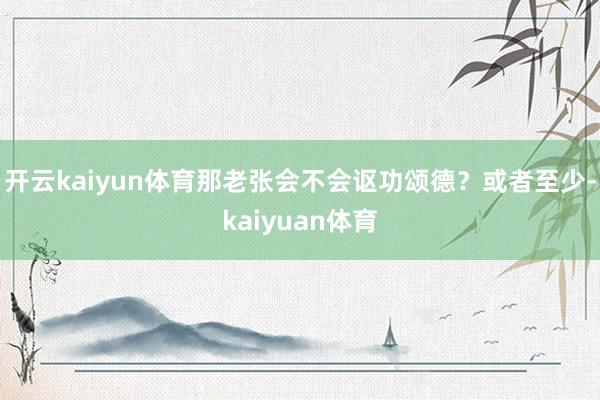 开云kaiyun体育那老张会不会讴功颂德？或者至少-kaiyuan体育