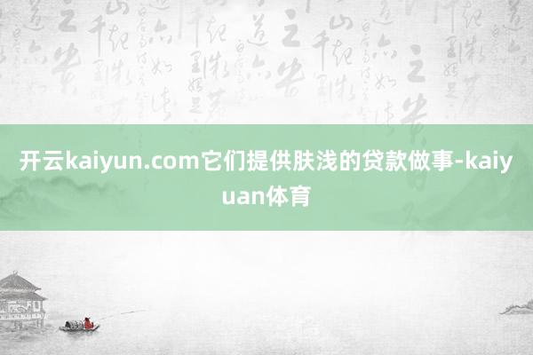 开云kaiyun.com它们提供肤浅的贷款做事-kaiyuan体育