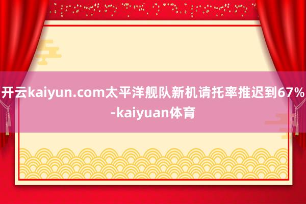 开云kaiyun.com太平洋舰队新机请托率推迟到67%-kaiyuan体育