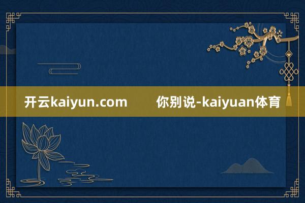 开云kaiyun.com 你别说-kaiyuan体育