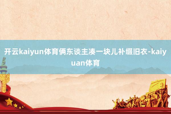 开云kaiyun体育俩东谈主凑一块儿补缀旧衣-kaiyuan体育