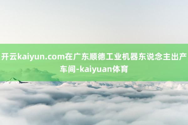 开云kaiyun.com在广东顺德工业机器东说念主出产车间-kaiyuan体育