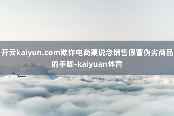 开云kaiyun.com欺诈电商渠说念销售假冒伪劣商品的手脚-kaiyuan体育