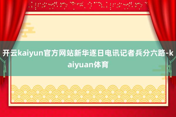 开云kaiyun官方网站新华逐日电讯记者兵分六路-kaiyuan体育
