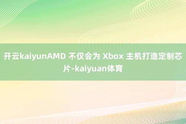 开云kaiyunAMD 不仅会为 Xbox 主机打造定制芯片-kaiyuan体育