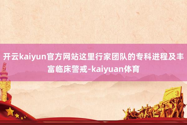 开云kaiyun官方网站这里行家团队的专科进程及丰富临床警戒-kaiyuan体育