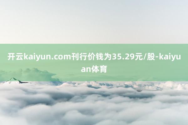 开云kaiyun.com刊行价钱为35.29元/股-kaiyuan体育