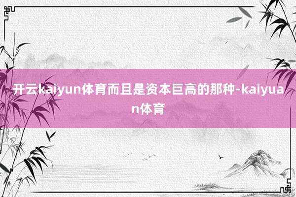 开云kaiyun体育而且是资本巨高的那种-kaiyuan体育
