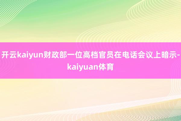 开云kaiyun财政部一位高档官员在电话会议上暗示-kaiyuan体育
