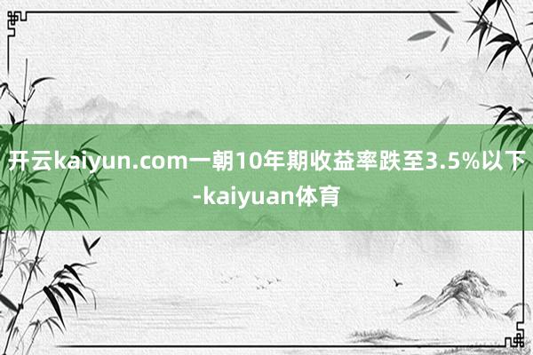 开云kaiyun.com一朝10年期收益率跌至3.5%以下-kaiyuan体育