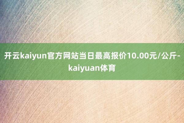 开云kaiyun官方网站当日最高报价10.00元/公斤-kaiyuan体育