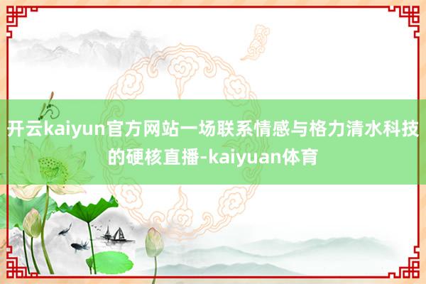 开云kaiyun官方网站一场联系情感与格力清水科技的硬核直播-kaiyuan体育