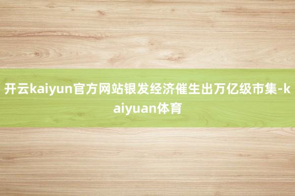 开云kaiyun官方网站银发经济催生出万亿级市集-kaiyuan体育