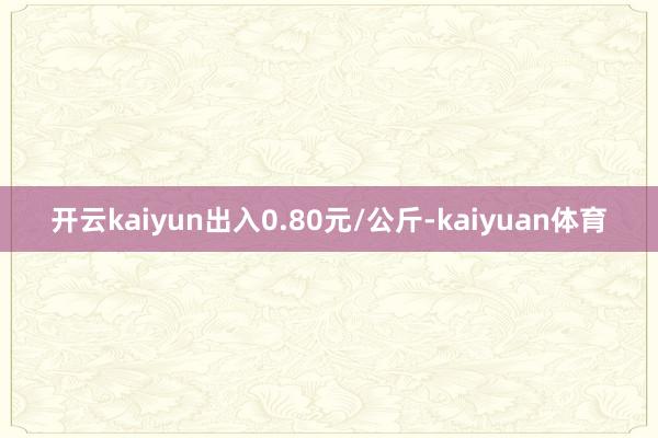 开云kaiyun出入0.80元/公斤-kaiyuan体育