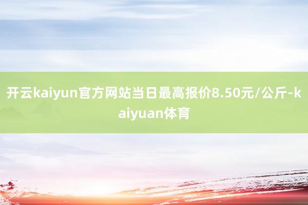 开云kaiyun官方网站当日最高报价8.50元/公斤-kaiyuan体育