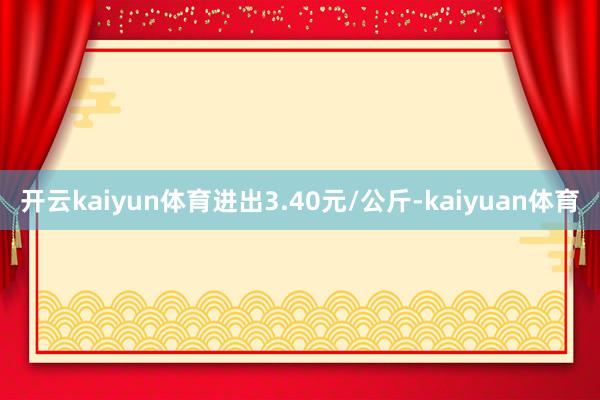 开云kaiyun体育进出3.40元/公斤-kaiyuan体育