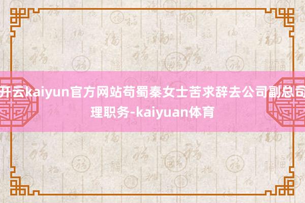 开云kaiyun官方网站苟蜀秦女士苦求辞去公司副总司理职务-kaiyuan体育