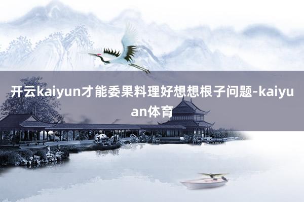 开云kaiyun才能委果料理好想想根子问题-kaiyuan体育