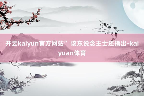 开云kaiyun官方网站” 该东说念主士还指出-kaiyuan体育