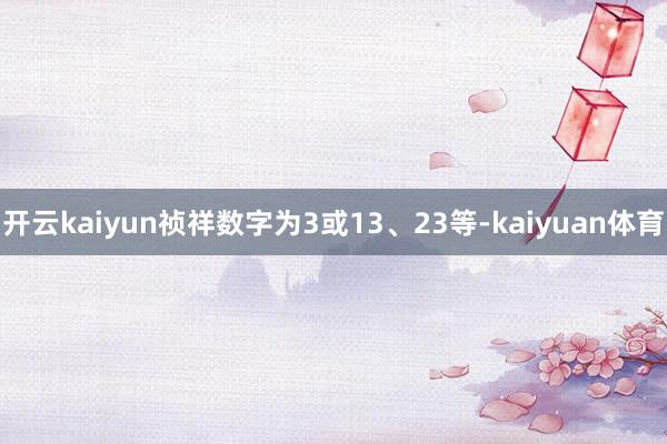 开云kaiyun祯祥数字为3或13、23等-kaiyuan体育