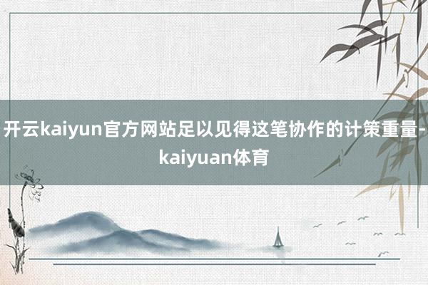 开云kaiyun官方网站足以见得这笔协作的计策重量-kaiyuan体育