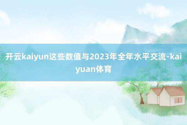 开云kaiyun这些数值与2023年全年水平交流-kaiyuan体育