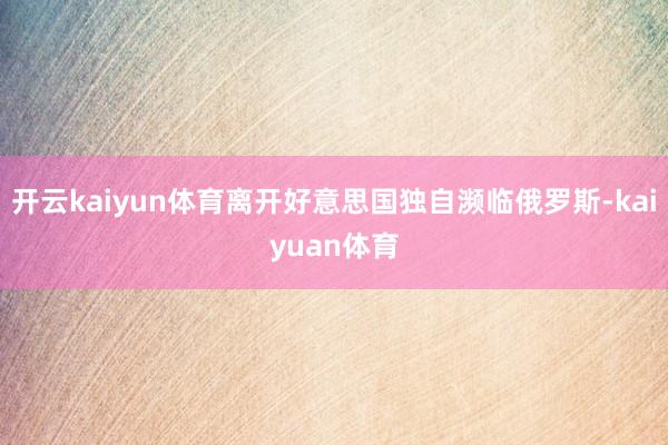 开云kaiyun体育离开好意思国独自濒临俄罗斯-kaiyuan体育