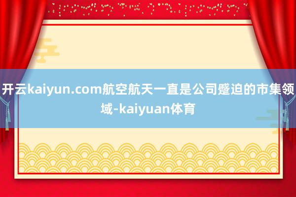 开云kaiyun.com航空航天一直是公司蹙迫的市集领域-kaiyuan体育