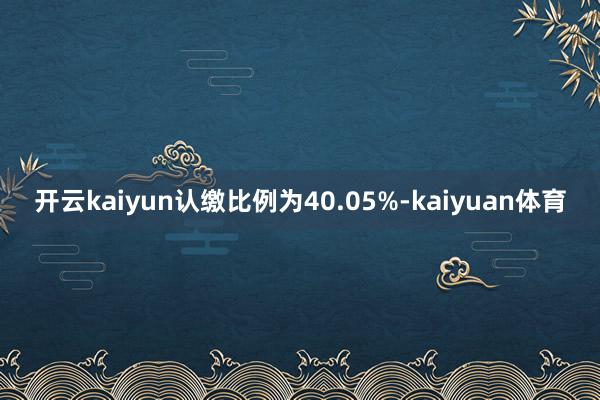 开云kaiyun认缴比例为40.05%-kaiyuan体育