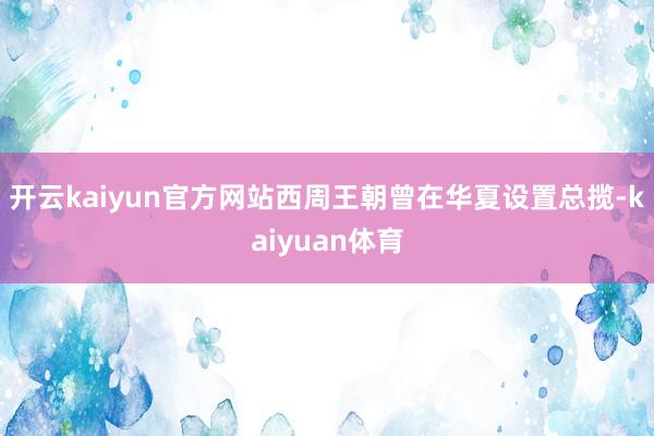 开云kaiyun官方网站西周王朝曾在华夏设置总揽-kaiyuan体育